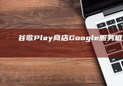 谷歌Play商店、Google服务框架与谷歌应用商店一键安装套装下载